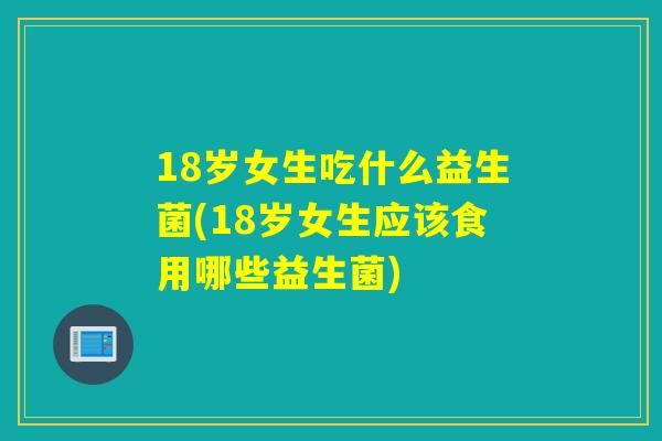 18岁女生吃什么益生菌(18岁女生应该食用哪些益生菌)