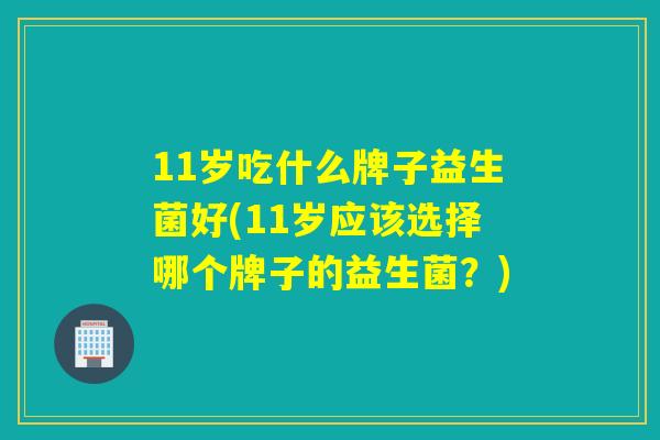 11岁吃什么牌子益生菌好(11岁应该选择哪个牌子的益生菌？)