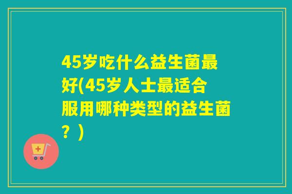 45岁吃什么益生菌好(45岁人士适合服用哪种类型的益生菌?) 45岁吃什么益生菌好(45岁人士适合服用哪种类型的益生菌?)