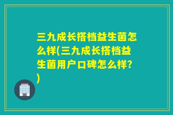 三九成长搭档益生菌怎么样(三九成长搭档益生菌用户口碑怎么样?) 三九成长搭档益生菌怎么样(三九成长搭档益生菌用户口碑怎么样?)