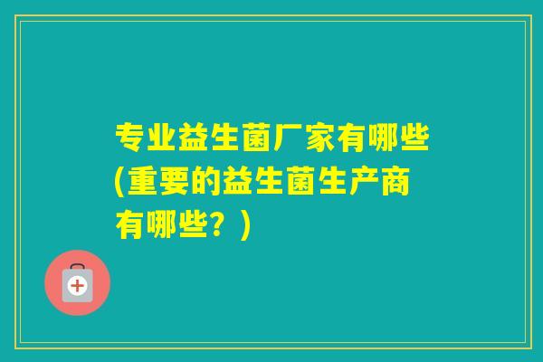 专业益生菌厂家有哪些(重要的益生菌生产商有哪些?) 专业益生菌厂家有哪些(重要的益生菌生产商有哪些?)