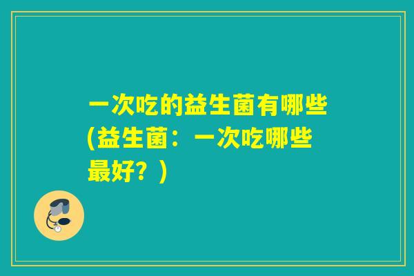 一次吃的益生菌有哪些(益生菌：一次吃哪些好？)