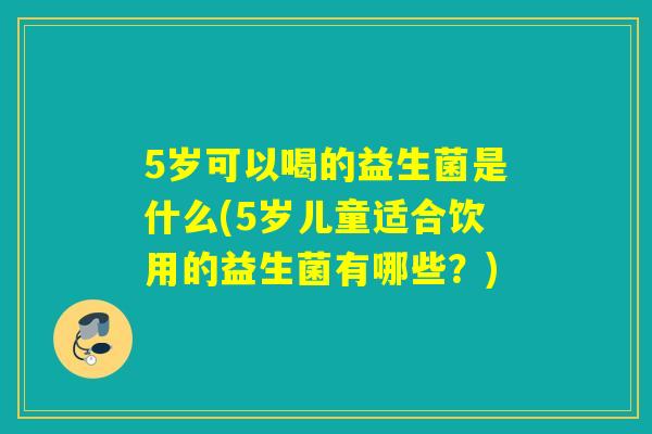 5岁可以喝的益生菌是什么(5岁儿童适合饮用的益生菌有哪些？)