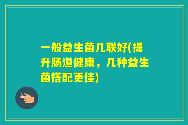 一般益生菌几联好(提升肠道健康,几种益生菌搭配更佳) 一般益生菌几联好(提升肠道健康,几种益生菌搭配更佳)