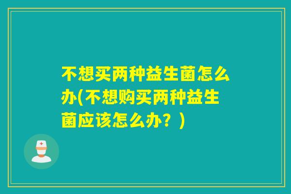 不想买两种益生菌怎么办(不想购买两种益生菌应该怎么办?) 不想买两种益生菌怎么办(不想购买两种益生菌应该怎么办?)