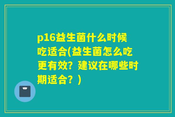 p16益生菌什么时候吃适合(益生菌怎么吃更有效？建议在哪些时期适合？)