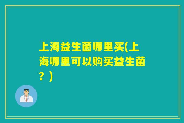 上海益生菌哪里买(上海哪里可以购买益生菌?) 上海益生菌哪里买(上海哪里可以购买益生菌?)