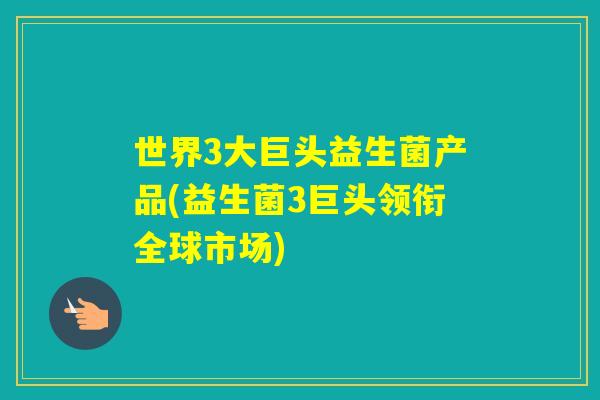 世界3大巨头益生菌产品(益生菌3巨头领衔全球市场)
