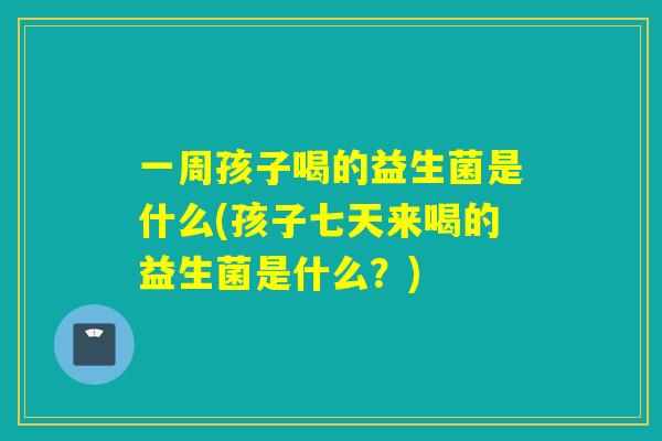 一周孩子喝的益生菌是什么(孩子七天来喝的益生菌是什么？)