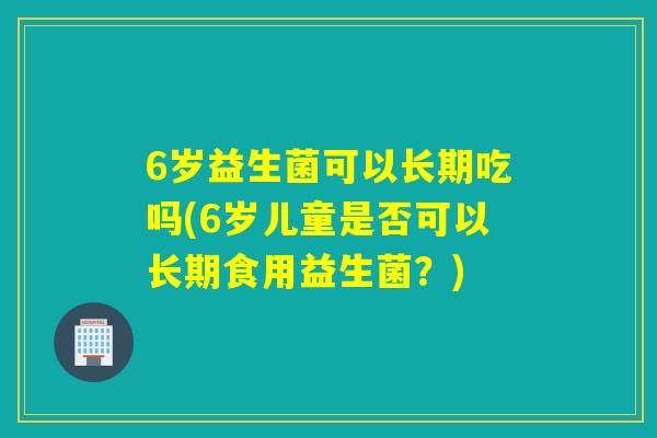 6岁益生菌可以长期吃吗(6岁儿童是否可以长期食用益生菌?) 6岁益生菌可以长期吃吗(6岁儿童是否可以长期食用益生菌?)