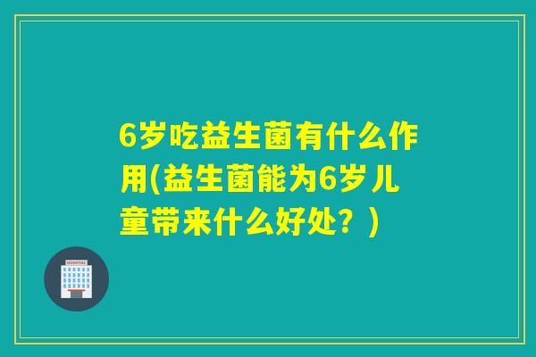 6岁吃益生菌有什么作用(益生菌能为6岁儿童带来什么好处？)