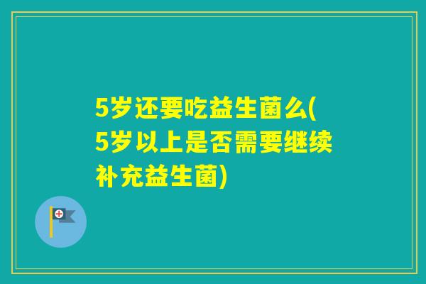 5岁还要吃益生菌么(5岁以上是否需要继续补充益生菌)