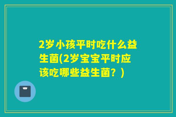 2岁小孩平时吃什么益生菌(2岁宝宝平时应该吃哪些益生菌?) 2岁小孩平时吃什么益生菌(2岁宝宝平时应该吃哪些益生菌?)