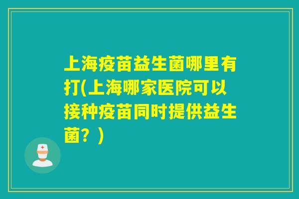 上海疫苗益生菌哪里有打(上海哪家医院可以接种疫苗同时提供益生菌?) 上海疫苗益生菌哪里有打(上海哪家医院可以接种疫苗同时提供益生菌?)