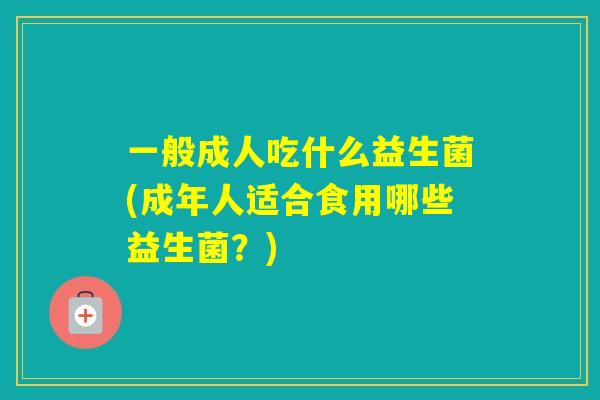 一般成人吃什么益生菌(成年人适合食用哪些益生菌?) 一般成人吃什么益生菌(成年人适合食用哪些益生菌?)