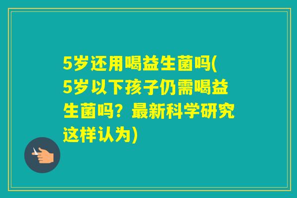 5岁还用喝益生菌吗(5岁以下孩子仍需喝益生菌吗?新科学研究这样认为) 5岁还用喝益生菌吗(5岁以下孩子仍需喝益生菌吗?新科学研究这样认为)