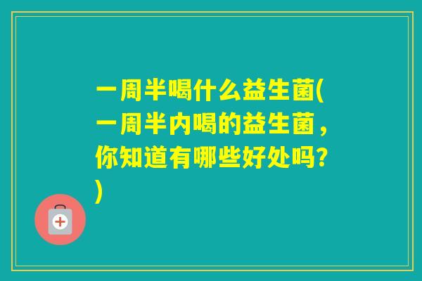 一周半喝什么益生菌(一周半内喝的益生菌,你知道有哪些好处吗?) 一周半喝什么益生菌(一周半内喝的益生菌,你知道有哪些好处吗?)