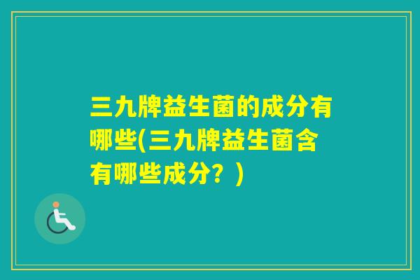 三九牌益生菌的成分有哪些(三九牌益生菌含有哪些成分？)