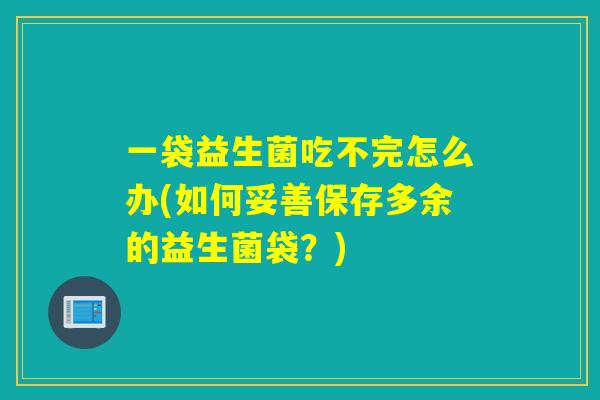 一袋益生菌吃不完怎么办(如何妥善保存多余的益生菌袋？)