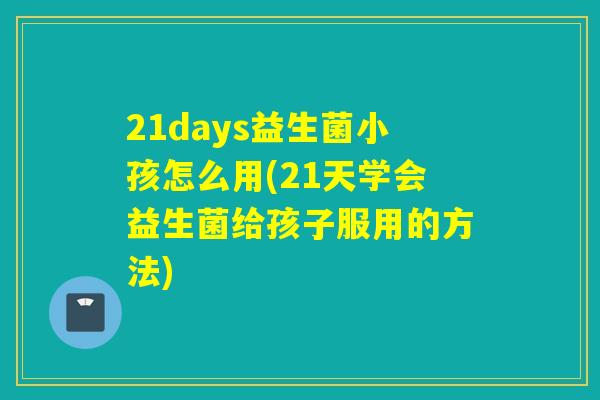 21days益生菌小孩怎么用(21天学会益生菌给孩子服用的方法)