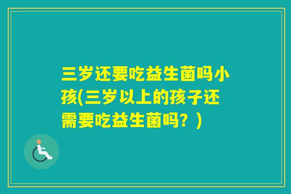 三岁还要吃益生菌吗小孩(三岁以上的孩子还需要吃益生菌吗?) 三岁还要吃益生菌吗小孩(三岁以上的孩子还需要吃益生菌吗?)