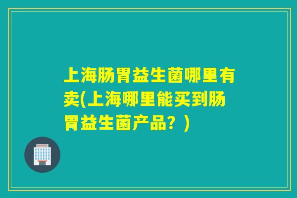 上海肠胃益生菌哪里有卖(上海哪里能买到肠胃益生菌产品？)
