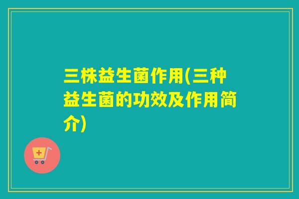 三株益生菌作用(三种益生菌的功效及作用简介)