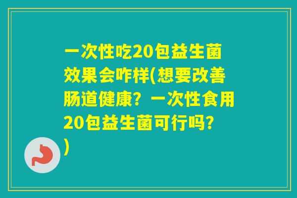 一次性吃20包益生菌效果会咋样(想要改善肠道健康？一次性食用20包益生菌可行吗？)