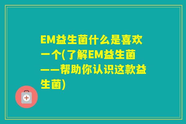 EM益生菌什么是喜欢一个(了解EM益生菌——帮助你认识这款益生菌)
