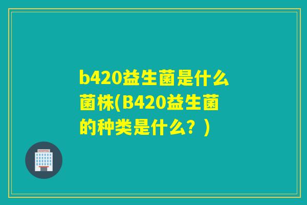 b420益生菌是什么菌株(B420益生菌的种类是什么?) b420益生菌是什么菌株(B420益生菌的种类是什么?)