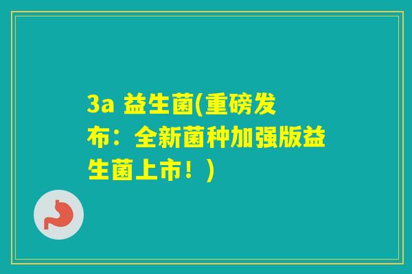 3a 益生菌(重磅发布：全新菌种加强版益生菌上市！)
