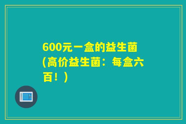 600元一盒的益生菌(高价益生菌:每盒六百!) 600元一盒的益生菌(高价益生菌:每盒六百!)