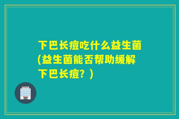 下巴长痘吃什么益生菌(益生菌能否帮助缓解下巴长痘？)