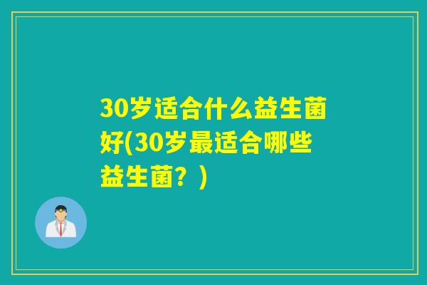 30岁适合什么益生菌好(30岁适合哪些益生菌?) 30岁适合什么益生菌好(30岁适合哪些益生菌?)
