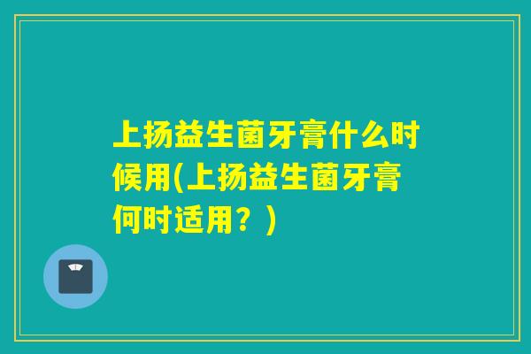 上扬益生菌牙膏什么时候用(上扬益生菌牙膏何时适用?) 上扬益生菌牙膏什么时候用(上扬益生菌牙膏何时适用?)