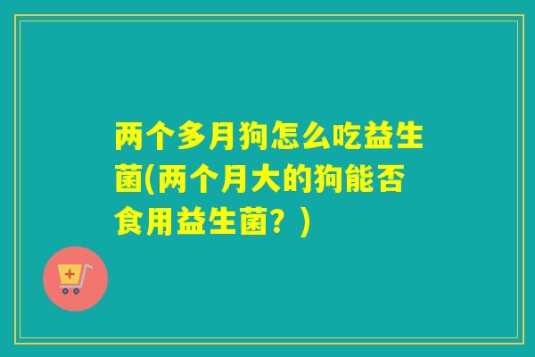 两个多月狗怎么吃益生菌(两个月大的狗能否食用益生菌？)