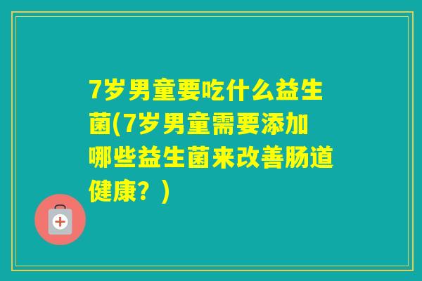 7岁男童要吃什么益生菌(7岁男童需要添加哪些益生菌来改善肠道健康?) 7岁男童要吃什么益生菌(7岁男童需要添加哪些益生菌来改善肠道健康?)