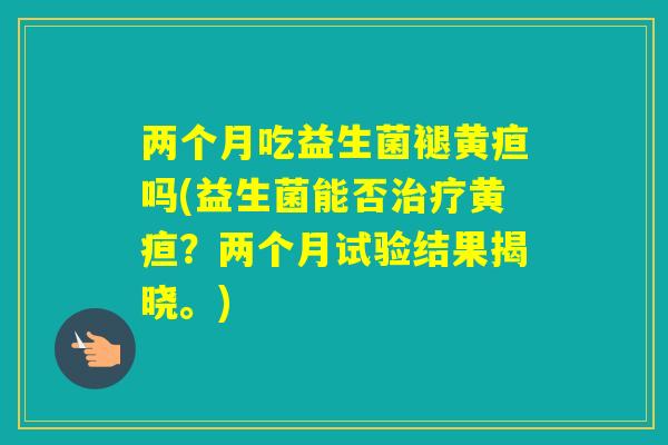 两个月吃益生菌褪黄疸吗(益生菌能否黄疸？两个月试验结果揭晓。)