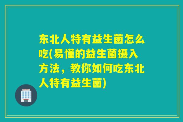 东北人特有益生菌怎么吃(易懂的益生菌摄入方法，教你如何吃东北人特有益生菌)