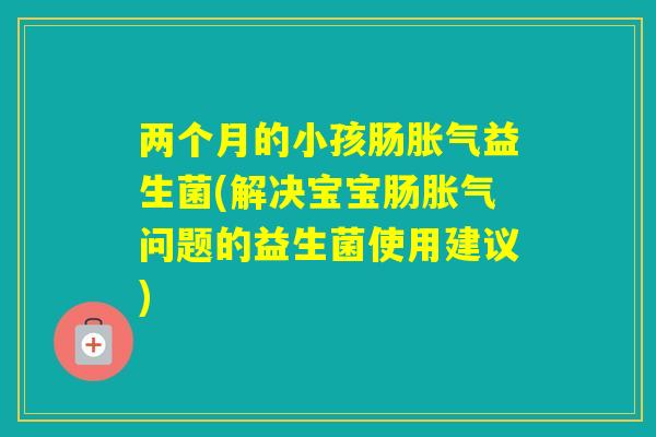 两个月的小孩肠益生菌(解决宝宝肠问题的益生菌使用建议)