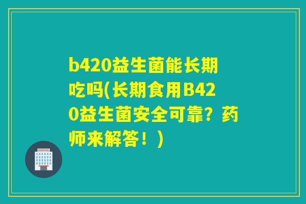 b420益生菌能长期吃吗(长期食用B420益生菌安全可靠？药师来解答！)