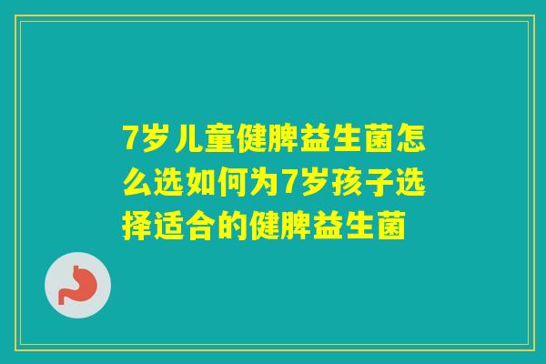 7岁儿童健脾益生菌怎么选如何为7岁孩子选择适合的健脾益生菌