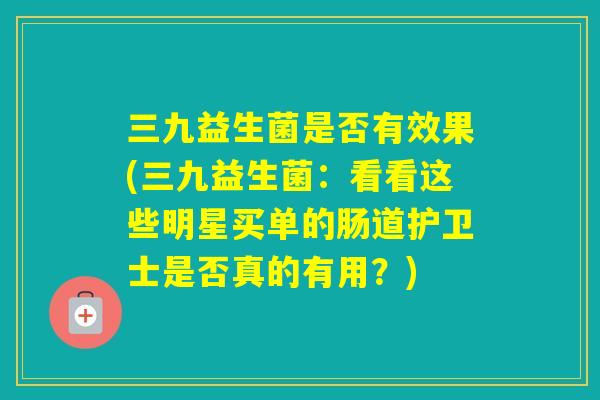三九益生菌是否有效果(三九益生菌：看看这些明星买单的肠道护卫士是否真的有用？)