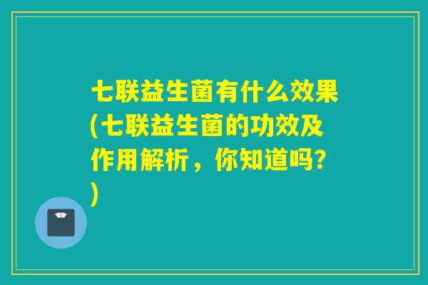 七联益生菌有什么效果(七联益生菌的功效及作用解析，你知道吗？)