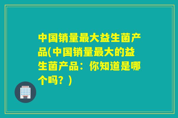 中国销量大益生菌产品(中国销量大的益生菌产品：你知道是哪个吗？)