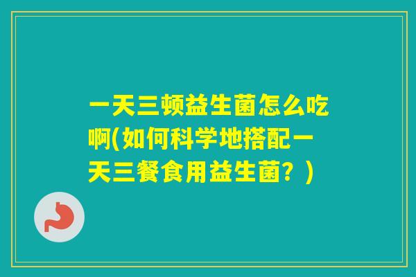 一天三顿益生菌怎么吃啊(如何科学地搭配一天三餐食用益生菌？)