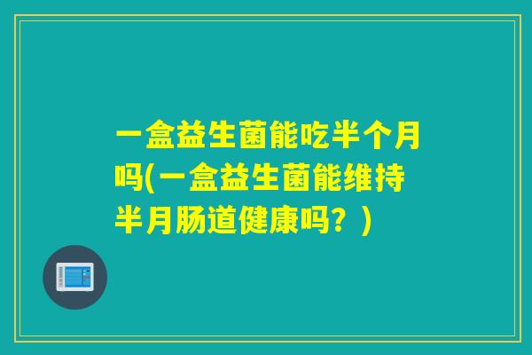 一盒益生菌能吃半个月吗(一盒益生菌能维持半月肠道健康吗?) 一盒益生菌能吃半个月吗(一盒益生菌能维持半月肠道健康吗?)
