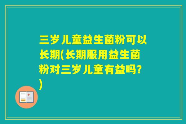 三岁儿童益生菌粉可以长期(长期服用益生菌粉对三岁儿童有益吗？)