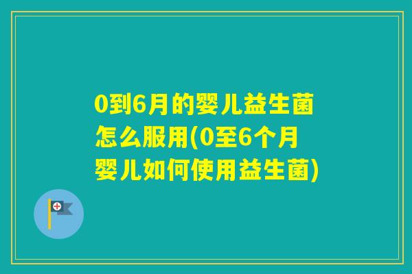 0到6月的婴儿益生菌怎么服用(0至6个月婴儿如何使用益生菌)