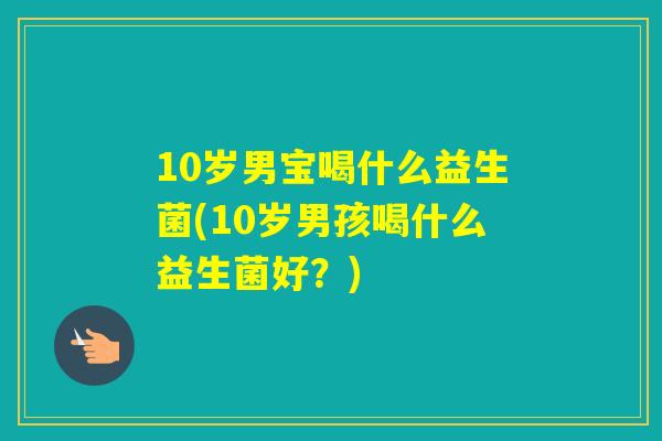 10岁男宝喝什么益生菌(10岁男孩喝什么益生菌好？)